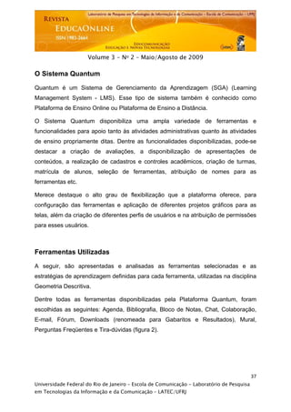  




                     Volume 3 - No 2 – Maio/Agosto de 2009

O Sistema Quantum

Quantum é um Sistema de Gerenciamento da Aprendizagem (SGA) (Learning
Management System - LMS). Esse tipo de sistema também é conhecido como
Plataforma de Ensino Online ou Plataforma de Ensino a Distância.

O Sistema Quantum disponibiliza uma ampla variedade de ferramentas e
funcionalidades para apoio tanto às atividades administrativas quanto às atividades
de ensino propriamente ditas. Dentre as funcionalidades disponibilizadas, pode-se
destacar a criação de avaliações, a disponibilização de apresentações de
conteúdos, a realização de cadastros e controles acadêmicos, criação de turmas,
matrícula de alunos, seleção de ferramentas, atribuição de nomes para as
ferramentas etc.

Merece destaque o alto grau de flexibilização que a plataforma oferece, para
configuração das ferramentas e aplicação de diferentes projetos gráficos para as
telas, além da criação de diferentes perfis de usuários e na atribuição de permissões
para esses usuários.



Ferramentas Utilizadas

A seguir, são apresentadas e analisadas as ferramentas selecionadas e as
estratégias de aprendizagem definidas para cada ferramenta, utilizadas na disciplina
Geometria Descritiva.

Dentre todas as ferramentas disponibilizadas pela Plataforma Quantum, foram
escolhidas as seguintes: Agenda, Bibliografia, Bloco de Notas, Chat, Colaboração,
E-mail, Fórum, Downloads (renomeada para Gabaritos e Resultados), Mural,
Perguntas Freqüentes e Tira-dúvidas (figura 2).




                                                                                           37
Universidade Federal do Rio de Janeiro – Escola de Comunicação - Laboratório de Pesquisa
em Tecnologias da Informação e da Comunicação – LATEC/UFRJ
 