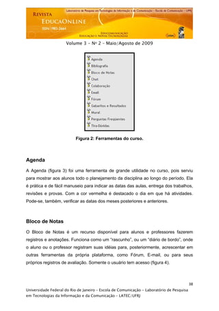  




                     Volume 3 - No 2 – Maio/Agosto de 2009




                          Figura 2: Ferramentas do curso.



Agenda

A Agenda (figura 3) foi uma ferramenta de grande utilidade no curso, pois serviu
para mostrar aos alunos todo o planejamento da disciplina ao longo do período. Ela
é prática e de fácil manuseio para indicar as datas das aulas, entrega dos trabalhos,
revisões e provas. Com a cor vermelha é destacado o dia em que há atividades.
Pode-se, também, verificar as datas dos meses posteriores e anteriores.



Bloco de Notas

O Bloco de Notas é um recurso disponível para alunos e professores fazerem
registros e anotações. Funciona como um “rascunho”, ou um “diário de bordo”, onde
o aluno ou o professor registram suas idéias para, posteriormente, acrescentar em
outras ferramentas da própria plataforma, como Fórum, E-mail, ou para seus
próprios registros de avaliação. Somente o usuário tem acesso (figura 4).



                                                                                           38
Universidade Federal do Rio de Janeiro – Escola de Comunicação - Laboratório de Pesquisa
em Tecnologias da Informação e da Comunicação – LATEC/UFRJ
 