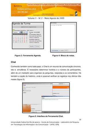  




                     Volume 3 - No 2 – Maio/Agosto de 2009




    Figura 3: Ferramenta Agenda.                     Figura 4: Bloco de notas.


Chat

Conhecido também como bate-papo, o Chat é um recurso de comunicação síncrona,
isto é, simultânea. É necessário determinar horários e o número de participantes,
além de um mediador para organizar as perguntas, respostas e os comentários. Há
também a opção do histórico, onde é possível verificar os registros nos últimos três
meses (figura 5).




                      Figura 5: Interface da Ferramenta Chat.
                                                                                           39
Universidade Federal do Rio de Janeiro – Escola de Comunicação - Laboratório de Pesquisa
em Tecnologias da Informação e da Comunicação – LATEC/UFRJ
 