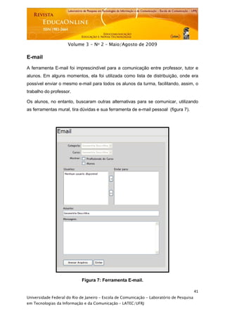  




                     Volume 3 - No 2 – Maio/Agosto de 2009

E-mail

A ferramenta E-mail foi imprescindível para a comunicação entre professor, tutor e
alunos. Em alguns momentos, ela foi utilizada como lista de distribuição, onde era
possível enviar o mesmo e-mail para todos os alunos da turma, facilitando, assim, o
trabalho do professor.

Os alunos, no entanto, buscaram outras alternativas para se comunicar, utilizando
as ferramentas mural, tira dúvidas e sua ferramenta de e-mail pessoal (figura 7).




                             Figura 7: Ferramenta E-mail.

                                                                                           41
Universidade Federal do Rio de Janeiro – Escola de Comunicação - Laboratório de Pesquisa
em Tecnologias da Informação e da Comunicação – LATEC/UFRJ
 