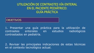 1. Presentar una guía práctica para la utilización de
contrastes enterales en estudios radiológicos
contrastados en pediatría.
2. Revisar las principales indicaciones de estas técnicas
en el contexto tecnológico actual.
UTILIZACIÓN DE CONTRASTES VÍA ENTERAL
EN EL PACIENTE PEDIÁTRICO:
GUÍA PRÁCTICA
 