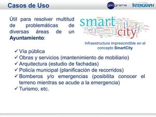 Casos de Uso

Útil para resolver multitud
de     problemáticas     de
diversas áreas de un
Ayuntamiento:
                              Infraestructura imprescindible en el
                                      concepto SmartCity
  Vía pública
  Obras y servicios (mantenimiento de mobiliario)
  Arquitectura (estudio de fachadas)
  Policía municipal (planificación de recorridos)
  Bomberos y/o emergencias (posibilita conocer el
   terreno mientras se acude a la emergencia)
  Turismo, etc.
 