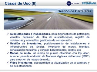 Casos de Uso (II)
                                          Gestión de Carreteras




  Auscultaciones e inspecciones, para diagnósticos de patologías
   visuales, definición de plan de auscultaciones, registro de
   incidencias y anomalías, gestiones de conservación.
  Gestión de inventarios, posicionamiento de instalaciones e
   infraestructura de túneles, inventario de muros, biondas,
   señalización horizontal y vertical, balizamientos, isletas, etc
  Mapas de ruido, las nubes de puntos obtenidas con los láser-
   scanner permite el diseño de Modelos digitales del terreno (MDT)
   para creación de mapas de ruido.
  Video inventarios, que permiten la visualización de la carretera y
   de sus afecciones.
 
