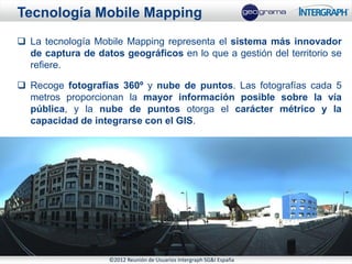 Tecnología Mobile Mapping
 La tecnología Mobile Mapping representa el sistema más innovador
  de captura de datos geográficos en lo que a gestión del territorio se
  refiere.

 Recoge fotografías 360º y nube de puntos. Las fotografías cada 5
  metros proporcionan la mayor información posible sobre la vía
  pública, y la nube de puntos otorga el carácter métrico y la
  capacidad de integrarse con el GIS.




                    ©2012 Reunión de Usuarios Intergraph SG&I España
 