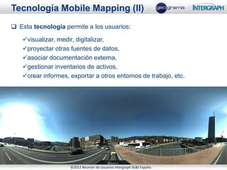 Tecnología Mobile Mapping (II)
 Esta tecnología permite a los usuarios:

   visualizar, medir, digitalizar,
   proyectar otras fuentes de datos,
   asociar documentación externa,
   gestionar inventarios de activos,
   crear informes, exportar a otros entornos de trabajo, etc.




                    ©2012 Reunión de Usuarios Intergraph SG&I España
 
