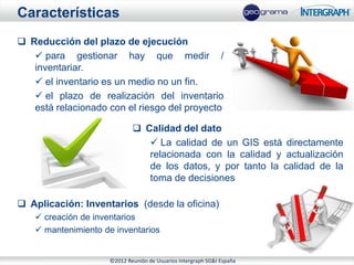 Características
 Reducción del plazo de ejecución
    para gestionar hay que medir /
   inventariar.
    el inventario es un medio no un fin.
    el plazo de realización del inventario
   está relacionado con el riesgo del proyecto

                             Calidad del dato
                                La calidad de un GIS está directamente
                               relacionada con la calidad y actualización
                               de los datos, y por tanto la calidad de la
                               toma de decisiones

 Aplicación: Inventarios (desde la oficina)
    creación de inventarios
    mantenimiento de inventarios


                    ©2012 Reunión de Usuarios Intergraph SG&I España
 