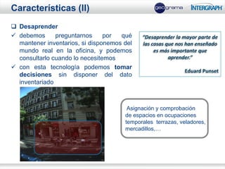 Características (II)
 Desaprender
 debemos      preguntarnos     por  qué    “Desaprender la mayor parte de
  mantener inventarios, si disponemos del   las cosas que nos han enseñado
  mundo real en la oficina, y podemos            es más importante que
  consultarlo cuando lo necesitemos                    aprender.”
 con esta tecnología podemos tomar
                                                             Eduard Punset
  decisiones sin disponer del dato
  inventariado



                                       Asignación y comprobación
                                      de espacios en ocupaciones
                                      temporales terrazas, veladores,
                                      mercadillos,…
 