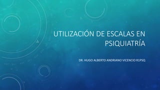 UTILIZACIÓN DE ESCALAS EN 
PSIQUIATRÍA 
DR. HUGO ALBERTO ANDRIANO VICENCIO R1PSQ 
 