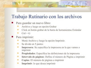 Trabajo Rutinario con los archivos
 Para guardar un nuevo libro:
 Archivo y luego en opción Grabar
 Click en botón grabar de la barra de herramientas Estándar
 Ctrl + G
 Para imprimir:
 Menú Archivo y luego la opción Imprimir.
 Se divide en 5 partes:
 Impresora: Se especifica la impresora en la que vamos a
imprimir
 Propiedades: Especifica las definiciones de la impresora
 Intervalo de páginas: Define el número de Página a imprimir
 Copias: El número de páginas a imprimir
 Imprimir: lo que desea imprimir
 