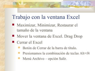 Trabajo con la ventana Excel
 Maximizar, Minimizar, Restaurar el
tamaño de la ventana
 Mover la ventana de Excel. Drag Drop
 Cerrar el Excel
 Botón de Cerrar de la barra de título.
 Presionamos la combinación de teclas Alt+f4
 Menú Archivo – opción Salir.
 