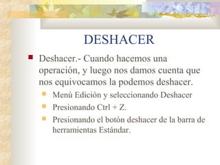 DESHACER
 Deshacer.- Cuando hacemos una
operación, y luego nos damos cuenta que
nos equivocamos la podemos deshacer.
 Menú Edición y seleccionando Deshacer
 Presionando Ctrl + Z.
 Presionando el botón deshacer de la barra de
herramientas Estándar.
 