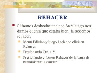REHACER
 Si hemos deshecho una acción y luego nos
damos cuenta que estaba bien, la podemos
rehacer.
 Menú Edición y luego haciendo click en
Rehacer.
 Presionando Ctrl + Y
 Presionando el botón Rehacer de la barra de
herramientas Estándar.
 