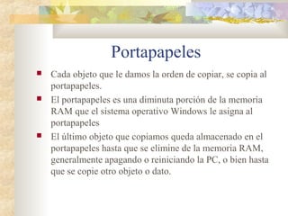 Portapapeles
 Cada objeto que le damos la orden de copiar, se copia al
portapapeles.
 El portapapeles es una diminuta porción de la memoria
RAM que el sistema operativo Windows le asigna al
portapapeles
 El último objeto que copiamos queda almacenado en el
portapapeles hasta que se elimine de la memoria RAM,
generalmente apagando o reiniciando la PC, o bien hasta
que se copie otro objeto o dato.
 