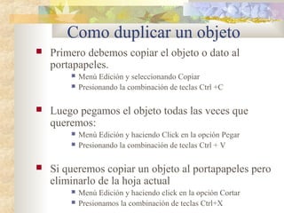 Como duplicar un objeto
 Primero debemos copiar el objeto o dato al
portapapeles.
 Menú Edición y seleccionando Copiar
 Presionando la combinación de teclas Ctrl +C
 Luego pegamos el objeto todas las veces que
queremos:
 Menú Edición y haciendo Click en la opción Pegar
 Presionando la combinación de teclas Ctrl + V
 Si queremos copiar un objeto al portapapeles pero
eliminarlo de la hoja actual
 Menú Edición y haciendo click en la opción Cortar
 Presionamos la combinación de teclas Ctrl+X
 