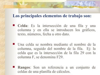  Celda: Es la intersección de una fila y una
columna y en ella se introducen los gráficos,
texto, números, fecha u otro dato.
 Una celda se nombra mediante el nombre de la
columna, seguido del nombre de la fila. Ej: la
celda que es la interseccìón de la fila 29 con la
columna F, se denomina F29.
 Rangos: Son un referencia a un conjunto de
celdas de una planilla de cálculos.
Los principales elementos de trabajo son:
 
