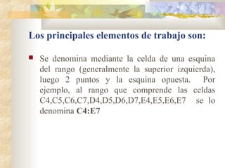  Se denomina mediante la celda de una esquina
del rango (generalmente la superior izquierda),
luego 2 puntos y la esquina opuesta. Por
ejemplo, al rango que comprende las celdas
C4,C5,C6,C7,D4,D5,D6,D7,E4,E5,E6,E7 se lo
denomina C4:E7
Los principales elementos de trabajo son:
 
