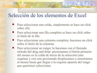 Selección de los elementos de Excel
 Para seleccionar una celda, simplemente se hace un click
sobre ella.
 Para seleccionar una fila completa se hace un click sobre
el título de la fila.
 Para seleccionar una columna completa, hacemos un click
sobre el título de la columna.
 Para seleccionar un rango; lo hacemos con el llamado
método del drag and dróp: presionamos el botón primario
del mouse en la celda de inicio de la selección (una
esquina) y con este presionado desplazamos o arrastramos
el mouse hasta que llegue a la esquina opuesta del rango
que queremos seleccionar.
 