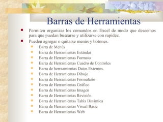 Barras de Herramientas
 Permiten organizar los comandos en Excel de modo que deseemos
para que puedan buscarse y utilizarse con rapidez.
 Pueden agregar o quitarse menús y botones.
 Barra de Menús
 Barra de Herramientas Estándar
 Barra de Herramientas Formato
 Barra de Herramientas Cuadro de Controles
 Barra de herraamientas Datos Externos.
 Barra de Herramientas Dibujo
 Barra de Herramientas Formulario
 Barra de Herramientas Gráfico
 Barra de Herramientas Imagen
 Barra de Herramientas Revisión
 Barra de Herramientas Tabla Dinámica
 Barra de Herramientas Visual Basic
 Barra de Herramientas Web
 