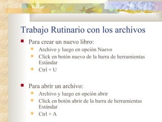 Trabajo Rutinario con los archivos
 Para crear un nuevo libro:
 Archivo y luego en opción Nuevo
 Click en botón nuevo de la barra de herramientas
Estándar
 Ctrl + U
 Para abrir un archivo:
 Archivo y luego en opción abrir
 Click en botón abrir de la barra de herramientas
Estándar
 Ctrl + A
 