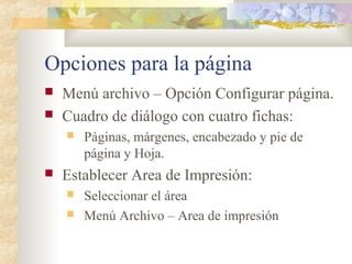Opciones para la página
 Menú archivo – Opción Configurar página.
 Cuadro de diálogo con cuatro fichas:
 Páginas, márgenes, encabezado y pie de
página y Hoja.
 Establecer Area de Impresión:
 Seleccionar el área
 Menú Archivo – Area de impresión
 