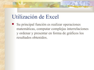 Utilización de Excel
 Su principal función es realizar operaciones
matemáticas, computar complejas interrelaciones
y ordenar y presentar en forma de gráficos los
resultados obtenidos.
 