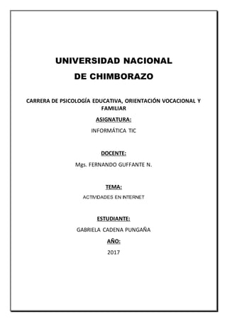 UNIVERSIDAD NACIONAL
DE CHIMBORAZO
CARRERA DE PSICOLOGÍA EDUCATIVA, ORIENTACIÓN VOCACIONAL Y
FAMILIAR
ASIGNATURA:
INFORMÁTICA TIC
DOCENTE:
Mgs. FERNANDO GUFFANTE N.
TEMA:
ACTIVIDADES EN INTERNET
ESTUDIANTE:
GABRIELA CADENA PUNGAÑA
AÑO:
2017
 