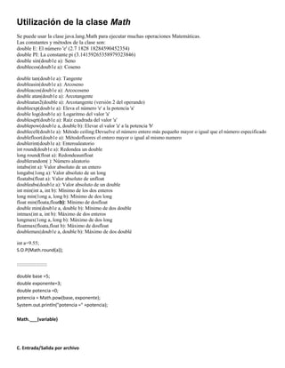 Utilización de la clase Math
Se puede usar la clase java.lang.Math para ejecutar muchas operaciones Matemáticas.
Las constantes y métodos de la clase son:
double E: El número 'e' (2.7 1828 18284590452354)
double PI: La constante pi (3.14159265358979323846)
double sin(doub1e a): Seno
doublecos(doub1e a): Coseno
double tan(doub1e a): Tangente
doubleasin(doub1e a): Arcoseno
doubleacos(doub1e a): Arcocoseno
double atan(doub1e a): Arcotangente
doubleatan2(double a): Arcotangente (versión 2 del operando)
doubleexp(doub1e a): Eleva el número 'e' a la potencia 'a'
double log(doub1e a): Logaritmo del valor 'a'
doublesqrt(doub1e a): Raíz cuadrada del valor 'a'
doublepow(doub1e a, double b): Elevar el valor 'a' a la potencia 'b'
doublecell(doub1e a): Método ceiling:Devuelve el número entero más pequeño mayor o igual que el número especificado
doublefloor(doub1e a): Métodofloores el entero mayor o igual al mismo numero
doublerint(doub1e a): Enteroaleatorio
int round(doub1e a): Redondea un double
long round(float a): Redondeaunfloat
doublerandom( ): Número aleatorio
intabs(int a): Valor absoluto de un entero
longabs(1ong a): Valor absoluto de un long
floatabs(float a): Valor absoluto de unfloat
doubleabs(doub1e a): Valor absoluto de un double
int min(int a, int b): Mínimo de los dos enteros
long min(1ong a, long b): Mínimo de dos long
float min(floata,floatb): Mínimo de dosfloat
double min(doub1e a, double b): Mínimo de dos double
intmax(int a, int b): Máximo de dos enteros
longmax(1ong a, long b): Máximo de dos long
floatmax(floata,float b): Máximo de dosfloat
doublemax(doub1e a, double b): Máximo de dos doublé
int a=9.55;
S.O.P(Math.round(a));
::::::::::::::::::::::
double base =5;
double exponente=3;
double potencia =0;
potencia = Math.pow(base, exponente);
System.out.println("potencia =" +potencia);
Math.___(variable)

C. Entrada/Salida por archivo

 