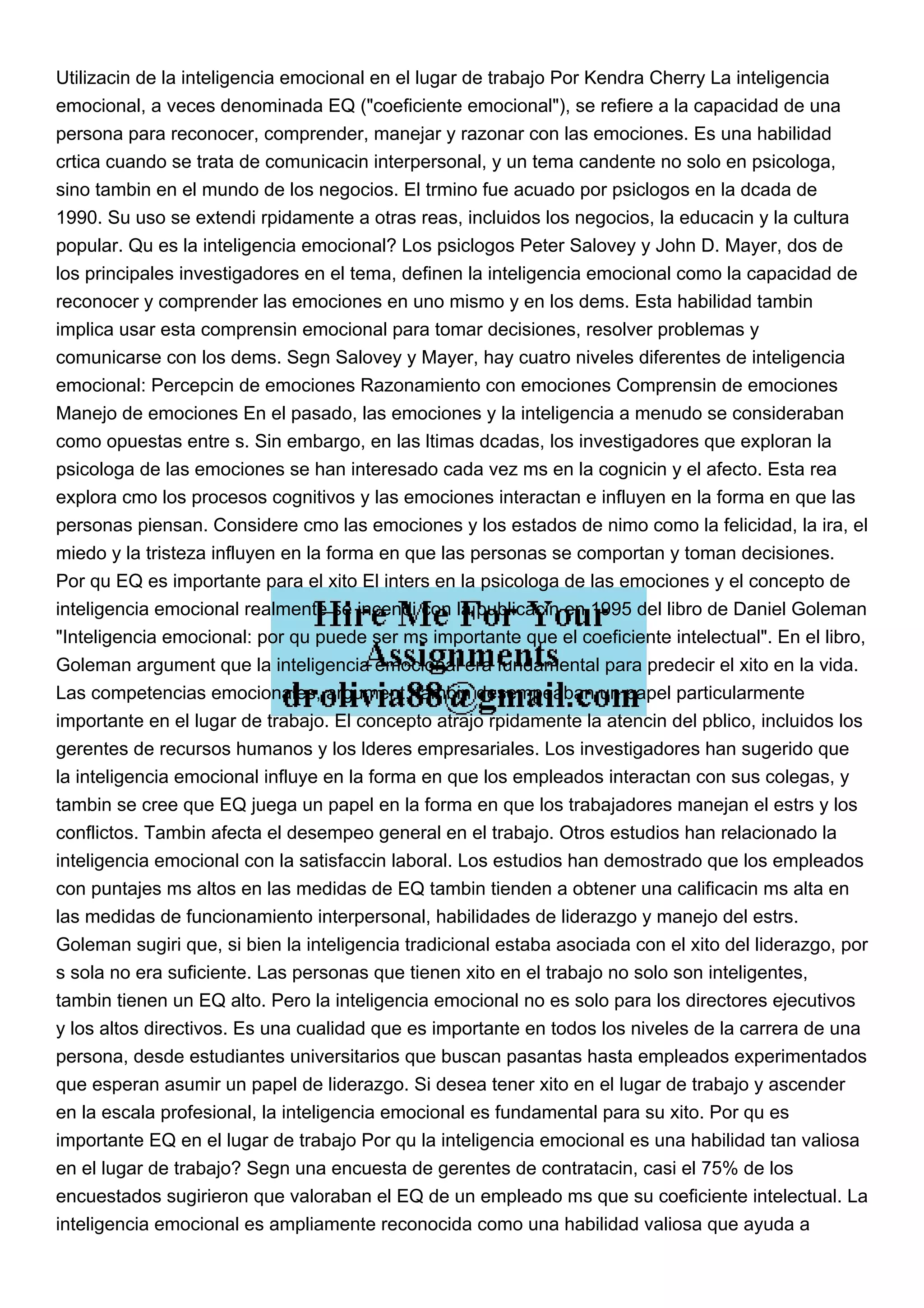 Utilizacin de la inteligencia emocional en el lugar de trabajo Por Kendra Cherry La inteligencia
emocional, a veces denominada EQ ("coeficiente emocional"), se refiere a la capacidad de una
persona para reconocer, comprender, manejar y razonar con las emociones. Es una habilidad
crtica cuando se trata de comunicacin interpersonal, y un tema candente no solo en psicologa,
sino tambin en el mundo de los negocios. El trmino fue acuado por psiclogos en la dcada de
1990. Su uso se extendi rpidamente a otras reas, incluidos los negocios, la educacin y la cultura
popular. Qu es la inteligencia emocional? Los psiclogos Peter Salovey y John D. Mayer, dos de
los principales investigadores en el tema, definen la inteligencia emocional como la capacidad de
reconocer y comprender las emociones en uno mismo y en los dems. Esta habilidad tambin
implica usar esta comprensin emocional para tomar decisiones, resolver problemas y
comunicarse con los dems. Segn Salovey y Mayer, hay cuatro niveles diferentes de inteligencia
emocional: Percepcin de emociones Razonamiento con emociones Comprensin de emociones
Manejo de emociones En el pasado, las emociones y la inteligencia a menudo se consideraban
como opuestas entre s. Sin embargo, en las ltimas dcadas, los investigadores que exploran la
psicologa de las emociones se han interesado cada vez ms en la cognicin y el afecto. Esta rea
explora cmo los procesos cognitivos y las emociones interactan e influyen en la forma en que las
personas piensan. Considere cmo las emociones y los estados de nimo como la felicidad, la ira, el
miedo y la tristeza influyen en la forma en que las personas se comportan y toman decisiones.
Por qu EQ es importante para el xito El inters en la psicologa de las emociones y el concepto de
inteligencia emocional realmente se incendi con la publicacin en 1995 del libro de Daniel Goleman
"Inteligencia emocional: por qu puede ser ms importante que el coeficiente intelectual". En el libro,
Goleman argument que la inteligencia emocional era fundamental para predecir el xito en la vida.
Las competencias emocionales, argument, tambin desempeaban un papel particularmente
importante en el lugar de trabajo. El concepto atrajo rpidamente la atencin del pblico, incluidos los
gerentes de recursos humanos y los lderes empresariales. Los investigadores han sugerido que
la inteligencia emocional influye en la forma en que los empleados interactan con sus colegas, y
tambin se cree que EQ juega un papel en la forma en que los trabajadores manejan el estrs y los
conflictos. Tambin afecta el desempeo general en el trabajo. Otros estudios han relacionado la
inteligencia emocional con la satisfaccin laboral. Los estudios han demostrado que los empleados
con puntajes ms altos en las medidas de EQ tambin tienden a obtener una calificacin ms alta en
las medidas de funcionamiento interpersonal, habilidades de liderazgo y manejo del estrs.
Goleman sugiri que, si bien la inteligencia tradicional estaba asociada con el xito del liderazgo, por
s sola no era suficiente. Las personas que tienen xito en el trabajo no solo son inteligentes,
tambin tienen un EQ alto. Pero la inteligencia emocional no es solo para los directores ejecutivos
y los altos directivos. Es una cualidad que es importante en todos los niveles de la carrera de una
persona, desde estudiantes universitarios que buscan pasantas hasta empleados experimentados
que esperan asumir un papel de liderazgo. Si desea tener xito en el lugar de trabajo y ascender
en la escala profesional, la inteligencia emocional es fundamental para su xito. Por qu es
importante EQ en el lugar de trabajo Por qu la inteligencia emocional es una habilidad tan valiosa
en el lugar de trabajo? Segn una encuesta de gerentes de contratacin, casi el 75% de los
encuestados sugirieron que valoraban el EQ de un empleado ms que su coeficiente intelectual. La
inteligencia emocional es ampliamente reconocida como una habilidad valiosa que ayuda a
 