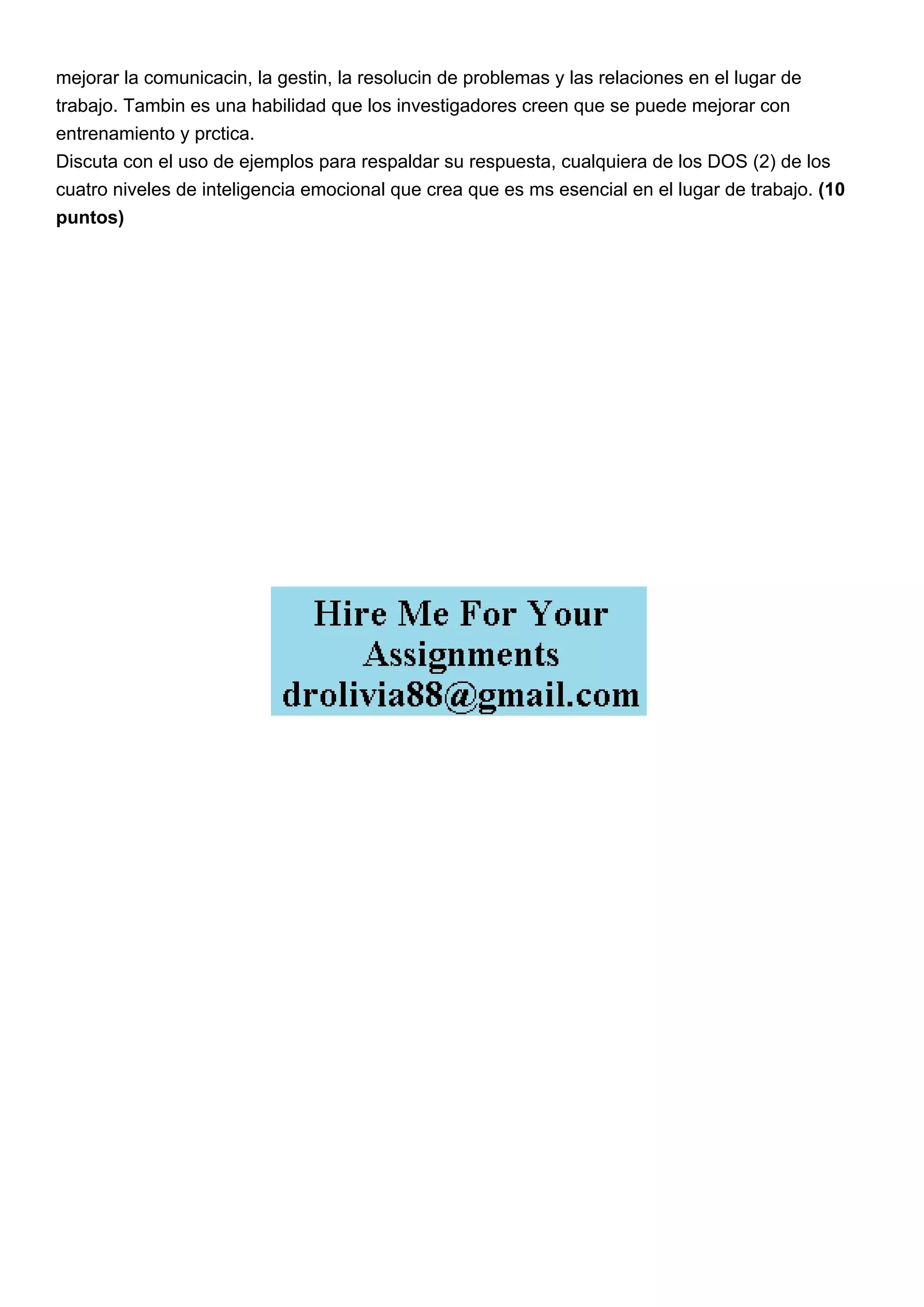mejorar la comunicacin, la gestin, la resolucin de problemas y las relaciones en el lugar de
trabajo. Tambin es una habilidad que los investigadores creen que se puede mejorar con
entrenamiento y prctica.
Discuta con el uso de ejemplos para respaldar su respuesta, cualquiera de los DOS (2) de los
cuatro niveles de inteligencia emocional que crea que es ms esencial en el lugar de trabajo. (10
puntos)
 