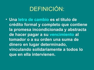 DEFINICIÓN: Una  letra de cambio  es el título de crédito formal y completo que contiene la promesa incondicionada y abstracta de hacer pagar a su  vencimiento  al tomador o a su orden una suma de dinero en lugar determinado, vinculando solidariamente a todos lo que en ella intervienen.   