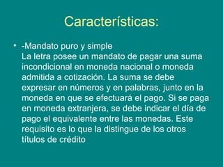 Características: -Mandato puro y simple La letra posee un mandato de pagar una suma incondicional en moneda nacional o moneda admitida a cotización. La suma se debe expresar en números y en palabras, junto en la moneda en que se efectuará el pago. Si se paga en moneda extranjera, se debe indicar el día de pago el equivalente entre las monedas. Este requisito es lo que la distingue de los otros títulos de crédito  