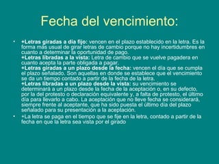 Fecha del vencimiento: +Letras giradas a día fijo:  vencen en el plazo establecido en la letra. Es la forma más usual de girar letras de cambio porque no hay incertidumbres en cuanto a determinar la oportunidad de pago. +Letras libradas a la vista:  Letra de cambio que se vuelve pagadera en cuanto acepta la parte obligada a pagar. +Letras giradas a un plazo desde la fecha:  vencen el día que se cumpla el plazo señalado. Son aquellas en donde se establece que el vencimiento se da un tiempo contado a partir de la fecha de la letra. +Letras libradas a un plazo desde la vista:  su vencimiento se determinará a un plazo desde la fecha de la aceptación o, en su defecto, por la del protesto o declaración equivalente y, a falta de protesto, el último día para llevarlo a cabo. La aceptación que no lleve fecha se considerará, siempre frente al aceptante, que ha sido puesta el último día del plazo señalado para su presentación a la aceptación.  +La letra se paga en el tiempo que se fije en la letra, contado a partir de la fecha en que la letra sea vista por el girado  