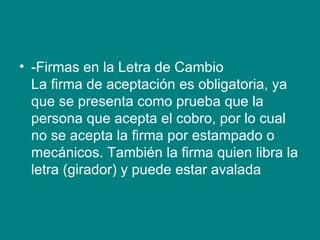 -Firmas en la Letra de Cambio La firma de aceptación es obligatoria, ya que se presenta como prueba que la persona que acepta el cobro, por lo cual no se acepta la firma por estampado o mecánicos. También la firma quien libra la letra (girador) y puede estar avalada 