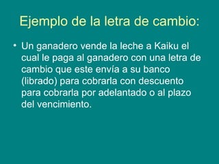 Ejemplo de la letra de cambio: Un ganadero vende la leche a Kaiku el cual le paga al ganadero con una letra de cambio que este envía a su banco (librado) para cobrarla con descuento para cobrarla por adelantado o al plazo del vencimiento. 