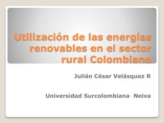 Utilización de las energías
renovables en el sector
rural Colombiano
Julián César Velásquez R
Universidad Surcolombiana Neiva
 