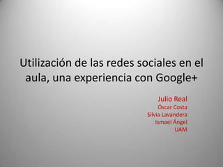 Utilización de las redes sociales en el
 aula, una experiencia con Google+
                               Julio Real
                                Óscar Costa
                           Silvia Lavandera
                               Ismael Ángel
                                       UAM
 