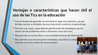 Ventajas o características que hacen útil el
uso de lasTics en la educación
• Con el tiempo de aprender se convierte en algo muy atractivo, ya que
brindan acceso a múltiples recursos educativo y entorno al aprendizaje.
• Permite una mayor capacidad de planificación de estrategias para la
resolución de problemas tanto a docentes como alumnos.
• Nos permite un acceso libre a una cantidad inmensa de información.
• Nos permite una comunicación inmediata y económica comparando el
internet con otros medio de comunicación.
 
