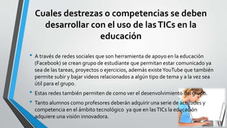Cuales destrezas o competencias se deben
desarrollar con el uso de lasTICs en la
educación
• A través de redes sociales que son herramienta de apoyo en la educación
(Facebook) se crean grupo de estudiante que permitan estar comunicado ya
sea de las tareas, proyectos o ejercicios, además existeYouTube que también
permite subir y bajar videos relacionados a algún tipo de tema y a la vez sea
útil para el grupo.
• Estas redes también permiten de como ver el desenvolvimiento del grupo.
• Tanto alumnos como profesores deberán adquirir una serie de actitudes y
competencia en el ámbito tecnológico ya que en lasTICs la educación
adquiere una visión innovadora.
 