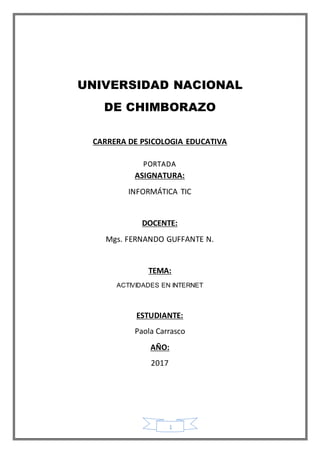 1
UNIVERSIDAD NACIONAL
DE CHIMBORAZO
CARRERA DE PSICOLOGIA EDUCATIVA
PORTADA
ASIGNATURA:
INFORMÁTICA TIC
DOCENTE:
Mgs. FERNANDO GUFFANTE N.
TEMA:
ACTIVIDADES EN INTERNET
ESTUDIANTE:
Paola Carrasco
AÑO:
2017
 