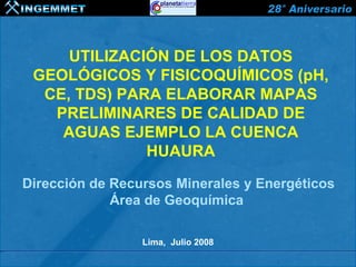 UTILIZACIÓN DE LOS DATOS
 GEOLÓGICOS Y FISICOQUÍMICOS (pH,
  CE, TDS) PARA ELABORAR MAPAS
   PRELIMINARES DE CALIDAD DE
    AGUAS EJEMPLO LA CUENCA
              HUAURA

Dirección de Recursos Minerales y Energéticos
             Área de Geoquímica

                 Lima, Julio 2008
 