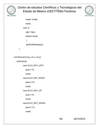 Centro de estudios Científicos y Tecnológicos del
        Estado de México (CECYTEM)-Tecámac

               malla= !malla;

               break;

            case 'e':

               ejes= !ejes;

               default: break;

                }

                glutPostRedisplay();

       }



void flechas(int key, int x, int y){

   switch(key){

            case GLUT_KEY_LEFT:

               giray-=15;

               break;

            case GLUT_KEY_RIGHT:

               giray+=15;

               break;

            case GLUT_KEY_UP:

               girax-=15;

               break;

            case GLUT_KEY_DOWN:

               girax+=15;

               break;


                                       100      28/10/2012
 