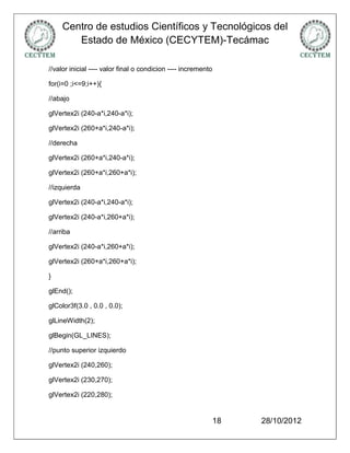 Centro de estudios Científicos y Tecnológicos del
        Estado de México (CECYTEM)-Tecámac

//valor inicial ---- valor final o condicion ---- incremento

for(i=0 ;i<=9;i++){

//abajo

glVertex2i (240-a*i,240-a*i);

glVertex2i (260+a*i,240-a*i);

//derecha

glVertex2i (260+a*i,240-a*i);

glVertex2i (260+a*i,260+a*i);

//izquierda

glVertex2i (240-a*i,240-a*i);

glVertex2i (240-a*i,260+a*i);

//arriba

glVertex2i (240-a*i,260+a*i);

glVertex2i (260+a*i,260+a*i);

}

glEnd();

glColor3f(3.0 , 0.0 , 0.0);

glLineWidth(2);

glBegin(GL_LINES);

//punto superior izquierdo

glVertex2i (240,260);

glVertex2i (230,270);

glVertex2i (220,280);


                                                               18   28/10/2012
 