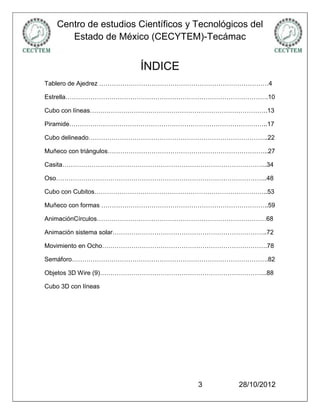 Centro de estudios Científicos y Tecnológicos del
       Estado de México (CECYTEM)-Tecámac


                       ÍNDICE
Tablero de Ajedrez ………………………………………………………………………4

Estrella…………………………………………………………………………………….10

Cubo con líneas………………………………………………………………………….13

Piramide…………………………………………………………………………………..17

Cubo delineado…………………………………………………………………………..22

Muñeco con triángulos…………………………………………………………………..27

Casita……………………………………………………………………………………..34

Oso………………………………………………………………………………………..48

Cubo con Cubitos………………………………………………………………………..53

Muñeco con formas ……………………………………………………………………..59

AnimaciónCírculos………………………………………………………………………68

Animación sistema solar………………………………………………………………..72

Movimiento en Ocho…………………………………………………………………….78

Semáforo………………………………………………………………………………….82

Objetos 3D Wire (9)……………………………………………………………………..88

Cubo 3D con líneas




                                     3         28/10/2012
 
