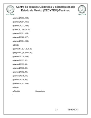 Centro de estudios Científicos y Tecnológicos del
       Estado de México (CECYTEM)-Tecámac

glVertex2f(303,163);

glVertex2f(291,105);

glVertex2f(277,139);

glColor3f(1.0,0.0,0.0);

glVertex2f(291,105);

glVertex2f(328,127);

glVertex2f(354,104);

glEnd();

glColor3f(1.0 , 1.0 , 0.0);

glBegin(GL_POLYGON);

glVertex2f(330,104);

glVertex2f(353,82);

glVertex2f(353,56);

glVertex2f(330,33);

glVertex2f(302,33);

glVertex2f(278,56);

glVertex2f(278,82);

glVertex2f(302,104);

glEnd();

glFlush();                    //forza dibujo

}




                                               32   28/10/2012
 