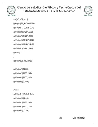 Centro de estudios Científicos y Tecnológicos del
       Estado de México (CECYTEM)-Tecámac

for(i=0;i<50;i++){

glBegin(GL_POLYGON);

glColor3f (1.0, 0.3, 0.0);

glVertex2f(0+20*i,292);

glVertex2f(5+20*i,300);

glVertex2f(10+20*i,292);

glVertex2f(10+20*i,240);

glVertex2f(0+20*i,240);

glEnd();

}

glBegin(GL_QUADS);



glVertex2i(0,289);

glVertex2i(1000,289);

glVertex2i(1000,280);

glVertex2i(0,280);



//pasto

glColor3f (0.4, 0.8, 0.2);

glVertex2i(0,240);

glVertex2i(1000,240);

glVertex2i(1000,120);

glVertex2i(0,120);


                                    35         28/10/2012
 