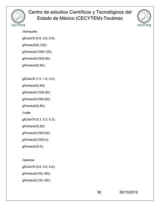 Centro de estudios Científicos y Tecnológicos del
        Estado de México (CECYTEM)-Tecámac

//banqueta

glColor3f (0.6, 0.6, 0.6);

glVertex2i(0,120);

glVertex2i(1000,120);

glVertex2i(1000,90);

glVertex2i(0,90);



glColor3f (1.0, 1.0, 0.0);

glVertex2i(0,90);

glVertex2i(1000,90);

glVertex2i(1000,82);

glVertex2i(0,82);

//calle

glColor3f (0.3, 0.3, 0.3);

glVertex2i(0,82);

glVertex2i(1000,82);

glVertex2i(1000,0);

glVertex2i(0,0);



//piedras

glColor3f (0.6, 0.6, 0.6);

glVertex2i(105,180);

glVertex2i(135,180);


                                     36         28/10/2012
 