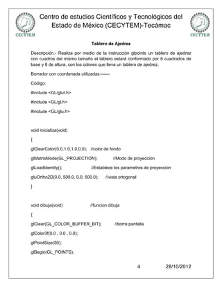 Centro de estudios Científicos y Tecnológicos del
       Estado de México (CECYTEM)-Tecámac

                               Tablero de Ajedrez

Descripción.- Realiza por medio de la instrucción glpoints un tablero de ajedrez
con cuadros del mismo tamaño el tablero estará conformado por 8 cuadrados de
base y 8 de altura, con los colores que lleva un tablero de ajedrez.

Borrador con coordenada utilizadas:------

Código:

#include <GL/glut.h>

#include <GL/gl.h>

#include <GL/glu.h>



void inicializa(void)

{

glClearColor(0.0,1.0,1.0,0.0); //color de fondo

glMatrixMode(GL_PROJECTION);                //Modo de proyeccion

glLoadIdentity();              //Establece los parametros de proyeccion

gluOrtho2D(0.0, 500.0, 0.0, 500.0);    //vista ortogonal

}



void dibuja(void)              //funcion dibuja

{

glClear(GL_COLOR_BUFFER_BIT);               //borra pantalla

glColor3f(0.0 , 0.0 , 0.0);

glPointSize(50);

glBegin(GL_POINTS);


                                                           4        28/10/2012
 