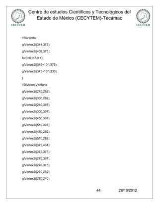 Centro de estudios Científicos y Tecnológicos del
       Estado de México (CECYTEM)-Tecámac



//Barandal

glVertex2i(344,375);

glVertex2i(406,375);

for(i=0;i<7;i++){

glVertex2i(345+10*i,375);

glVertex2i(345+10*i,330);

}

//Divicion Ventana

glVertex2i(240,262);

glVertex2i(300,262);

glVertex2i(240,397);

glVertex2i(300,397);

glVertex2i(450,397);

glVertex2i(510,397);

glVertex2i(450,262);

glVertex2i(510,262);

glVertex2i(375,434);

glVertex2i(375,375);

glVertex2i(270,397);

glVertex2i(270,375);

glVertex2i(270,262);

glVertex2i(270,240);


                                    44         28/10/2012
 