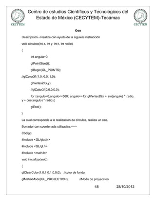 Centro de estudios Científicos y Tecnológicos del
        Estado de México (CECYTEM)-Tecámac

                                                Oso

Descripción.- Realiza con ayuda de la siguiete instrucción

void circuloc(int x, int y, int t, int radio)

{

       int angulo=0;

       glPointSize(t);

       glBegin(GL_POINTS);

//glColor3f (1.0, 0.0, 1.0);

       glVertex2f(x,y);

       //glColor3f(0,0.0,0.0);

       for (angulo=0;angulo<=360; angulo+=1){ glVertex2f(x + sin(angulo) * radio,
y + cos(angulo) * radio);}

       glEnd();

}

La cual corresponde a la realización de círculos, realiza un oso.

Borrador con coordenada utilizadas:------

Código:

#include <GL/glut.h>

#include <GL/gl.h>

#include <math.h>

void inicializa(void)

{

glClearColor(1.0,1.0,1.0,0.0); //color de fondo

glMatrixMode(GL_PROJECTION);                      //Modo de proyeccion

                                                            48           28/10/2012
 