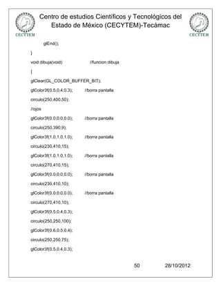 Centro de estudios Científicos y Tecnológicos del
       Estado de México (CECYTEM)-Tecámac

         glEnd();

}

void dibuja(void)           //funcion dibuja

{

glClear(GL_COLOR_BUFFER_BIT);

glColor3f(0.5,0.4,0.3);   //borra pantalla

circulo(250,400,50);

//ojos

glColor3f(0.0,0.0,0.0);   //borra pantalla

circulo(250,390,9);

glColor3f(1.0,1.0,1.0);   //borra pantalla

circulo(230,410,15);

glColor3f(1.0,1.0,1.0);   //borra pantalla

circulo(270,410,15);

glColor3f(0.0,0.0,0.0);   //borra pantalla

circulo(230,410,10);

glColor3f(0.0,0.0,0.0);   //borra pantalla

circulo(270,410,10);

glColor3f(0.5,0.4,0.3);

circulo(250,250,100);

glColor3f(0.6,0.5,0.4);

circulo(250,250,75);

glColor3f(0.5,0.4,0.3);


                                               50   28/10/2012
 